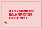 灵芝孢子粉哪里能买到正品_如何购买到正宗的灵芝孢子粉？)
