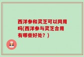 西洋参和灵芝可以同用吗(西洋参与灵芝合用有哪些好处？)