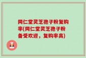 同仁堂灵芝孢子粉复购率(同仁堂灵芝孢子粉备受欢迎，复购率高)