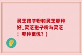 灵芝孢子粉和灵芝那种好_灵芝孢子粉与灵芝：哪种更优？)