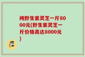纯野生紫灵芝一斤8000元(野生紫灵芝一斤价格高达8000元)