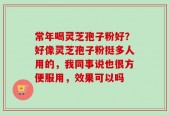 常年喝灵芝孢子粉好？好像灵芝孢子粉挺多人用的，我同事说也很方便服用，效果可以吗