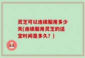 灵芝可以连续服用多少天(连续服用灵芝的适宜时间是多久？)