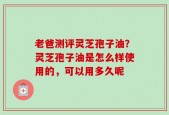老爸测评灵芝孢子油？灵芝孢子油是怎么样使用的，可以用多久呢