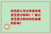内热的人可以考虑食用灵芝孢子粉吗？？探讨灵芝孢子粉对内热体质的影响？