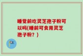 睡觉前吃灵芝孢子粉可以吗(睡前可食用灵芝孢子粉？)