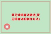 灵芝炖排骨汤做法(灵芝排骨汤的制作方法)