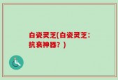 白瓷灵芝(白瓷灵芝：抗衰神器？)