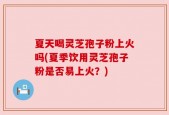夏天喝灵芝孢子粉上火吗(夏季饮用灵芝孢子粉是否易上火？)
