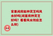 家里闲房能种灵芝吗风水好吗(闲置房种灵芝好吗？看看风水效应怎么样)