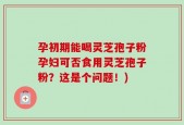 孕初期能喝灵芝孢子粉孕妇可否食用灵芝孢子粉？这是个问题！)