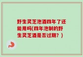 野生灵芝泡酒四年了还能用吗(四年泡制的野生灵芝酒是否过期？)