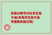 皮肤过敏可以吃灵芝孢子油(食用灵芝孢子油可缓解皮肤过敏)