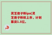 灵芝孢子粉ipo(灵芝孢子粉拟上市，计划募资1.8亿。