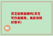 灵芝能敷面膜吗(灵芝可作面膜用，美肌祛斑好帮手)