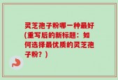 灵芝孢子粉哪一种最好(重写后的新标题：如何选择最优质的灵芝孢子粉？)