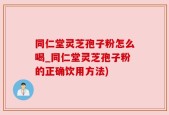 同仁堂灵芝孢子粉怎么喝_同仁堂灵芝孢子粉的正确饮用方法)