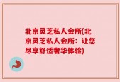 北京灵芝私人会所(北京灵芝私人会所：让您尽享舒适奢华体验)