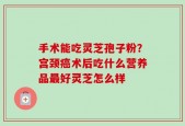 手术能吃灵芝孢子粉？宫颈癌术后吃什么营养品最好灵芝怎么样