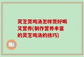 灵芝煲鸡汤怎样煲好喝又营养(制作营养丰富的灵芝鸡汤的技巧)