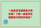 一品堂灵芝破壁孢子粉价格？了解一品堂灵芝破壁孢子粉的市场价？