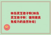 林岛灵芝孢子粉(林岛灵芝孢子粉：强效提高免疫力的自然补给)