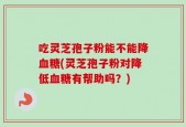 吃灵芝孢子粉能不能降血糖(灵芝孢子粉对降低血糖有帮助吗？)