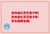 吉林通化灵芝孢子粉(吉林通化灵芝孢子粉：养生健康宝藏)