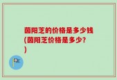 茵阳芝的价格是多少钱(茵阳芝价格是多少？)