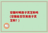 空腹时喝孢子灵芝粉吗(空腹能否饮用孢子灵芝粉？)