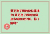 灵芝孢子粉的价位是多少(灵芝孢子粉的价格及市场状况分析，你了解吗？