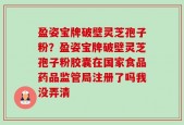 盈姿宝牌破壁灵芝孢子粉？盈姿宝牌破壁灵芝孢子粉胶囊在国家食品药品监管局注册了吗我没弄清