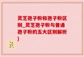 灵芝孢子粉和孢子粉区别_灵芝孢子粉与普通孢子粉的五大区别解析)
