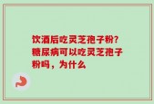 饮酒后吃灵芝孢子粉？糖尿病可以吃灵芝孢子粉吗，为什么