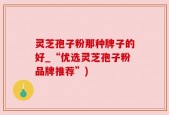 灵芝孢子粉那种牌子的好_“优选灵芝孢子粉品牌推荐”)