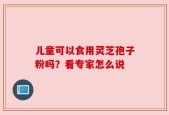 儿童可以食用灵芝孢子粉吗？看专家怎么说