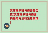 灵芝孢子粉与蜂密是否饮(灵芝孢子粉与蜂蜜的服用方法和注意事项)