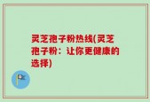 灵芝孢子粉热线(灵芝孢子粉：让你更健康的选择)