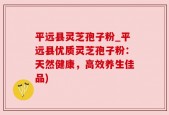 平远县灵芝孢子粉_平远县优质灵芝孢子粉：天然健康，高效养生佳品)