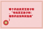 哪个药店卖灵芝孢子粉_“寻找灵芝孢子粉：推荐药店及购买指南”)