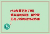 rh2和灵芝孢子粉(重写后的标题：探究灵芝孢子粉的功效及作用)