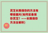灵芝长期保存的方法有哪些图片(如何妥善保存灵芝？——长期保存方法全解析)