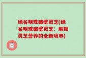 绿谷明珠破壁灵芝(绿谷明珠破壁灵芝：解锁灵芝营养的全新境界)