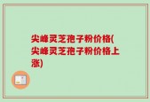 尖峰灵芝孢子粉价格(尖峰灵芝孢子粉价格上涨)