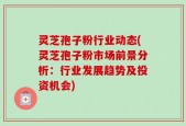 灵芝孢子粉行业动态(灵芝孢子粉市场前景分析：行业发展趋势及投资机会)