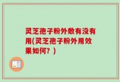 灵芝孢子粉外敷有没有用(灵芝孢子粉外用效果如何？)