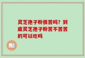灵芝孢子粉很苦吗？到底灵芝孢子粉苦不苦苦的可以吃吗