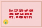 怎么买灵芝好吃的视频讲解(如何选购美味的灵芝，购买指南分享)