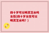 四十岁可以喝灵芝水吗女性(四十岁女性可以喝灵芝水吗？)