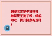 破壁灵芝孢子粉呕吐_破壁灵芝孢子粉：缓解呕吐，提升健康新选择)